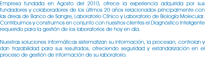 Empresa fundada en Agosto del 2010, ofrece la experiencia adquirida por sus fundadores y colaboradores de los últimos 20 años relacionados principalmente con las áreas de Banco de Sangre, Laboratorio Clínico y Laboratorio de Biología Molecular.Contribuimos y construimos en conjunto con nuestros clientes el Diagnóstico Inteligente requerido para la gestión de los laboratorios de hoy en día. Nuestras soluciones informáticas sistematizan su información, la procesan, controlan y dan trazabilidad para sus resultados, ofreciendo seguridad y estandarización en el proceso de gestión de información de su laboratorio. 