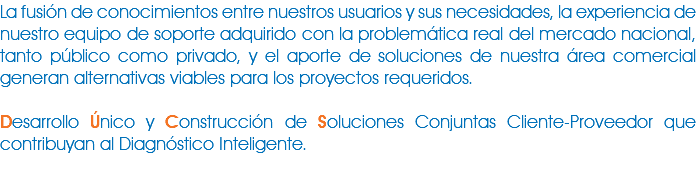 La fusión de conocimientos entre nuestros usuarios y sus necesidades, la experiencia de nuestro equipo de soporte adquirido con la problemática real del mercado nacional, tanto público como privado, y el aporte de soluciones de nuestra área comercial generan alternativas viables para los proyectos requeridos. Desarrollo Único y Construcción de Soluciones Conjuntas Cliente-Proveedor que contribuyan al Diagnóstico Inteligente.