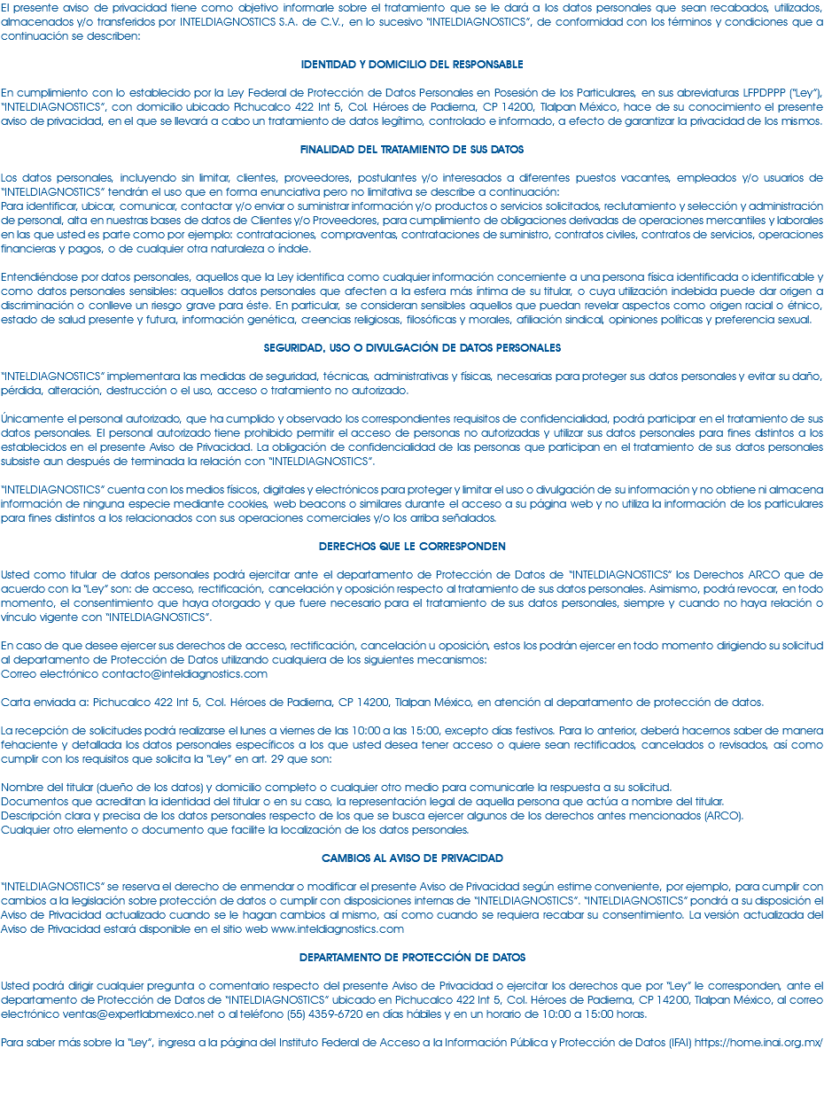 El presente aviso de privacidad tiene como objetivo informarle sobre el tratamiento que se le dará a los datos personales que sean recabados, utilizados, almacenados y/o transferidos por INTELDIAGNOSTICS S.A. de C.V., en lo sucesivo “INTELDIAGNOSTICS”, de conformidad con los términos y condiciones que a continuación se describen: IDENTIDAD Y DOMICILIO DEL RESPONSABLE En cumplimiento con lo establecido por la Ley Federal de Protección de Datos Personales en Posesión de los Particulares, en sus abreviaturas LFPDPPP (“Ley”), “INTELDIAGNOSTICS”, con domicilio ubicado Pichucalco 422 Int 5, Col. Héroes de Padierna, CP 14200, Tlalpan México, hace de su conocimiento el presente aviso de privacidad, en el que se llevará a cabo un tratamiento de datos legítimo, controlado e informado, a efecto de garantizar la privacidad de los mismos. FINALIDAD DEL TRATAMIENTO DE SUS DATOS Los datos personales, incluyendo sin limitar, clientes, proveedores, postulantes y/o interesados a diferentes puestos vacantes, empleados y/o usuarios de “INTELDIAGNOSTICS” tendrán el uso que en forma enunciativa pero no limitativa se describe a continuación: Para identificar, ubicar, comunicar, contactar y/o enviar o suministrar información y/o productos o servicios solicitados, reclutamiento y selección y administración de personal, alta en nuestras bases de datos de Clientes y/o Proveedores, para cumplimiento de obligaciones derivadas de operaciones mercantiles y laborales en las que usted es parte como por ejemplo: contrataciones, compraventas, contrataciones de suministro, contratos civiles, contratos de servicios, operaciones financieras y pagos, o de cualquier otra naturaleza o índole. Entendiéndose por datos personales, aquellos que la Ley identifica como cualquier información concerniente a una persona física identificada o identificable y como datos personales sensibles: aquellos datos personales que afecten a la esfera más íntima de su titular, o cuya utilización indebida puede dar origen a discriminación o conlleve un riesgo grave para éste. En particular, se consideran sensibles aquellos que puedan revelar aspectos como origen racial o étnico, estado de salud presente y futura, información genética, creencias religiosas, filosóficas y morales, afiliación sindical, opiniones políticas y preferencia sexual. SEGURIDAD, USO O DIVULGACIÓN DE DATOS PERSONALES “INTELDIAGNOSTICS” implementara las medidas de seguridad, técnicas, administrativas y físicas, necesarias para proteger sus datos personales y evitar su daño, pérdida, alteración, destrucción o el uso, acceso o tratamiento no autorizado. Únicamente el personal autorizado, que ha cumplido y observado los correspondientes requisitos de confidencialidad, podrá participar en el tratamiento de sus datos personales. El personal autorizado tiene prohibido permitir el acceso de personas no autorizadas y utilizar sus datos personales para fines distintos a los establecidos en el presente Aviso de Privacidad. La obligación de confidencialidad de las personas que participan en el tratamiento de sus datos personales subsiste aun después de terminada la relación con “INTELDIAGNOSTICS”. “INTELDIAGNOSTICS” cuenta con los medios físicos, digitales y electrónicos para proteger y limitar el uso o divulgación de su información y no obtiene ni almacena información de ninguna especie mediante cookies, web beacons o similares durante el acceso a su página web y no utiliza la información de los particulares para fines distintos a los relacionados con sus operaciones comerciales y/o los arriba señalados. DERECHOS QUE LE CORRESPONDEN Usted como titular de datos personales podrá ejercitar ante el departamento de Protección de Datos de “INTELDIAGNOSTICS” los Derechos ARCO que de acuerdo con la “Ley” son: de acceso, rectificación, cancelación y oposición respecto al tratamiento de sus datos personales. Asimismo, podrá revocar, en todo momento, el consentimiento que haya otorgado y que fuere necesario para el tratamiento de sus datos personales, siempre y cuando no haya relación o vínculo vigente con “INTELDIAGNOSTICS”. En caso de que desee ejercer sus derechos de acceso, rectificación, cancelación u oposición, estos los podrán ejercer en todo momento dirigiendo su solicitud al departamento de Protección de Datos utilizando cualquiera de los siguientes mecanismos: Correo electrónico contacto@inteldiagnostics.com Carta enviada a: Pichucalco 422 Int 5, Col. Héroes de Padierna, CP 14200, Tlalpan México, en atención al departamento de protección de datos. La recepción de solicitudes podrá realizarse el lunes a viernes de las 10:00 a las 15:00, excepto días festivos. Para lo anterior, deberá hacernos saber de manera fehaciente y detallada los datos personales específicos a los que usted desea tener acceso o quiere sean rectificados, cancelados o revisados, así como cumplir con los requisitos que solicita la “Ley” en art. 29 que son: Nombre del titular (dueño de los datos) y domicilio completo o cualquier otro medio para comunicarle la respuesta a su solicitud. Documentos que acreditan la identidad del titular o en su caso, la representación legal de aquella persona que actúa a nombre del titular. Descripción clara y precisa de los datos personales respecto de los que se busca ejercer algunos de los derechos antes mencionados (ARCO). Cualquier otro elemento o documento que facilite la localización de los datos personales. CAMBIOS AL AVISO DE PRIVACIDAD “INTELDIAGNOSTICS” se reserva el derecho de enmendar o modificar el presente Aviso de Privacidad según estime conveniente, por ejemplo, para cumplir con cambios a la legislación sobre protección de datos o cumplir con disposiciones internas de “INTELDIAGNOSTICS”. “INTELDIAGNOSTICS” pondrá a su disposición el Aviso de Privacidad actualizado cuando se le hagan cambios al mismo, así como cuando se requiera recabar su consentimiento. La versión actualizada del Aviso de Privacidad estará disponible en el sitio web www.inteldiagnostics.com DEPARTAMENTO DE PROTECCIÓN DE DATOS Usted podrá dirigir cualquier pregunta o comentario respecto del presente Aviso de Privacidad o ejercitar los derechos que por “Ley” le corresponden, ante el departamento de Protección de Datos de “INTELDIAGNOSTICS” ubicado en Pichucalco 422 Int 5, Col. Héroes de Padierna, CP 14200, Tlalpan México, al correo electrónico ventas@expertlabmexico.net o al teléfono (55) 4359-6720 en días hábiles y en un horario de 10:00 a 15:00 horas. Para saber más sobre la “Ley”, ingresa a la página del Instituto Federal de Acceso a la Información Pública y Protección de Datos (IFAI) https://home.inai.org.mx/ 